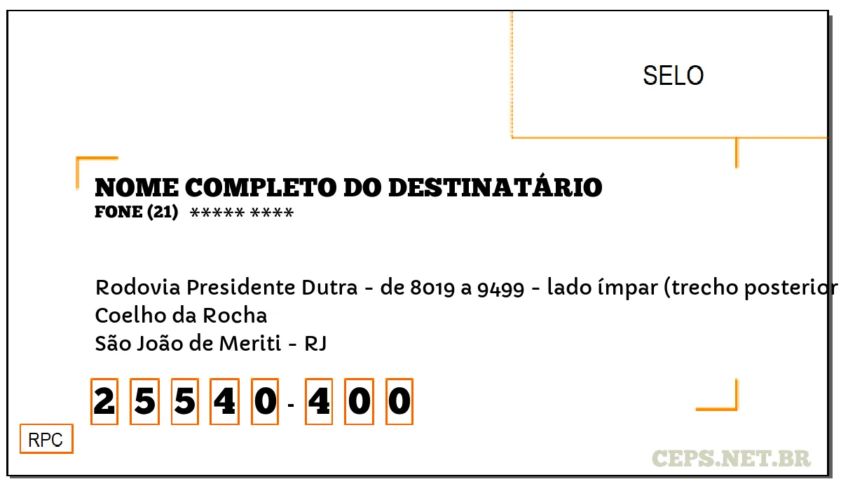 CEP SÃO JOÃO DE MERITI - RJ, DDD 21, CEP 25540400, RODOVIA PRESIDENTE DUTRA - DE 8019 A 9499 - LADO ÍMPAR (TRECHO POSTERIOR PERTENCE A(O) MESQUITA), BAIRRO COELHO DA ROCHA.